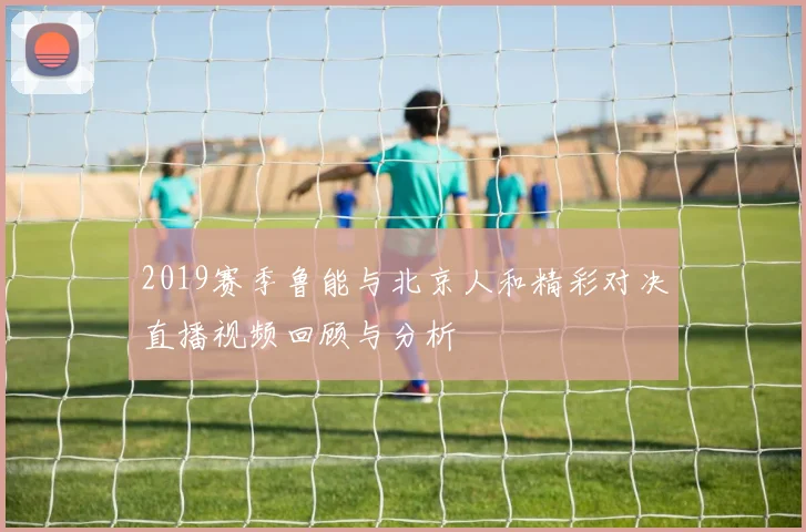 2019赛季鲁能与北京人和精彩对决直播视频回顾与分析