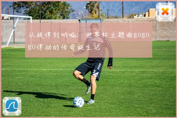 从旋律到呐喊：世界杯主题曲gogogo律动的传奇诞生记