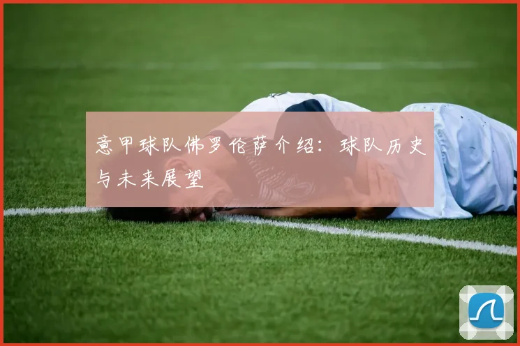 意甲球队佛罗伦萨介绍：球队历史与未来展望