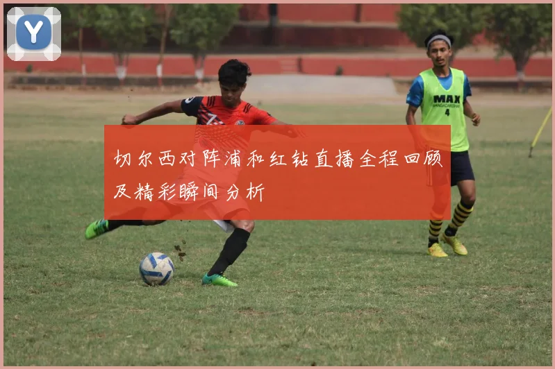 切尔西对阵浦和红钻直播全程回顾及精彩瞬间分析