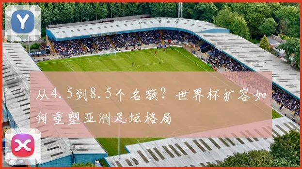 从4.5到8.5个名额？世界杯扩容如何重塑亚洲足坛格局