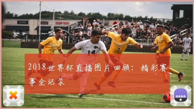 2018世界杯直播图片回顾：精彩赛事全记录