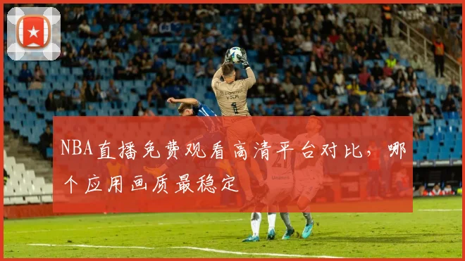 NBA直播免费观看高清平台对比，哪个应用画质最稳定