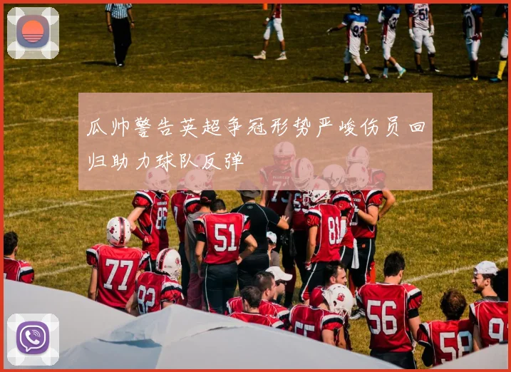 瓜帅警告英超争冠形势严峻伤员回归助力球队反弹