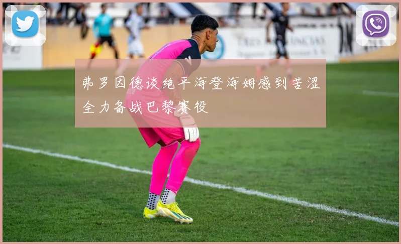 弗罗因德谈绝平海登海姆感到苦涩全力备战巴黎赛役